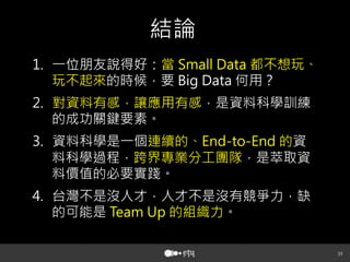 39
結論
1.  一位朋友說得好：當 Small Data 都不想玩、
玩不起來的時候，要 Big Data 何用？
2.  對資料有感，讓應用有感，是資料科學訓練
的成功關鍵要素。
3.  資料科學是一個連續的、End-to-End 的資
料科學過程，跨界專業分工團隊，是萃取資
料價值的必要實踐。
4.  台灣不是沒人才，人才不是沒有競爭力，缺
的可能是 Team Up 的組織力。
 
