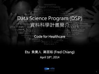 1
15 out of 20 attendants filled out the
questionnaire. 
 
Data Science Program (DSP) 
資料科學計畫簡介

Code for Healthcare


Etu 負責人 蔣居裕 (Fred Chiang)
April 18th, 2014
 