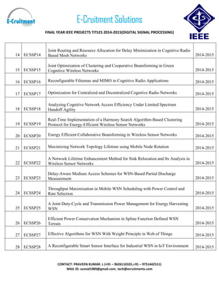 E-Cruitment Solutions
FINAL YEAR IEEE PROJECTS TITLES 2014-2015(DIGITAL SIGNAL PROCESSING)
CONTACT: PRAVEEN KUMAR. L (+91 – 9626110101,+91 – 9751442511)
MAIL ID: sunsid1989@gmail.com, tech@ecruitments.com
14 ECSSP14
Joint Routing and Resource Allocation for Delay Minimization in Cognitive Radio
Based Mesh Networks 2014-2015
15 ECSSP15
Joint Optimization of Clustering and Cooperative Beamforming in Green
Cognitive Wireless Networks 2014-2015
16 ECSSP16 Reconfigurable Filtennas and MIMO in Cognitive Radio Applications 2014-2015
17 ECSSP17 Optimization for Centralized and Decentralized Cognitive Radio Networks 2014-2015
18 ECSSP18
Analyzing Cognitive Network Access Efficiency Under Limited Spectrum
Handoff Agility 2014-2015
19 ECSSP19
Real-Time Implementation of a Harmony Search Algorithm-Based Clustering
Protocol for Energy-Efficient Wireless Sensor Networks 2014-2015
20 ECSSP20 Energy Efficient Collaborative Beamforming in Wireless Sensor Networks 2014-2015
21 ECSSP21 Maximizing Network Topology Lifetime using Mobile Node Rotation 2014-2015
22 ECSSP22
A Network Lifetime Enhancement Method for Sink Relocation and Its Analysis in
Wireless Sensor Networks 2014-2015
23 ECSSP23
Delay-Aware Medium Access Schemes for WSN-Based Partial Discharge
Measurement 2014-2015
24 ECSSP24
Throughput Maximization in Mobile WSN Scheduling with Power Control and
Rate Selection 2014-2015
25 ECSSP25
A Joint Duty-Cycle and Transmission Power Management for Energy Harvesting
WSN 2014-2015
26 ECSSP26
Efficient Power Conservation Mechanism in Spline Function Defined WSN
Terrain 2014-2015
27 ECSSP27 Effective Algorithms for WSN With Weight Principle in Web of Things 2014-2015
28 ECSSP28 A Reconfigurable Smart Sensor Interface for Industrial WSN in IoT Environment 2014-2015
 