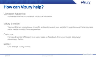 Campaign Objective: 
Increase social media chatter on Facebook and twitter. 
Vizury Solution: 
Vizury will target product page drop offs and customers of your website through banners that encourage 
social media sharing of their experience. 
Outcome: 
Increased number of likes of your brand page on Facebook. Increased tweets about your 
products on Twitter. 
Model: 
CPC through Vizury banner. 
9/4/2014 Company Confidential 
 