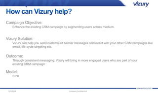 Campaign Objective: 
Enhance the existing CRM campaign by segmenting users across medium. 
Vizury Solution: 
Vizury can help you send customized banner messages consistent with your other CRM campaigns like 
email, life-cycle targeting etc. 
Outcome: 
Through consistent messaging, Vizury will bring in more engaged users who are part of your 
existing CRM campaign 
Model: 
CPM 
9/4/2014 Company Confidential 
 