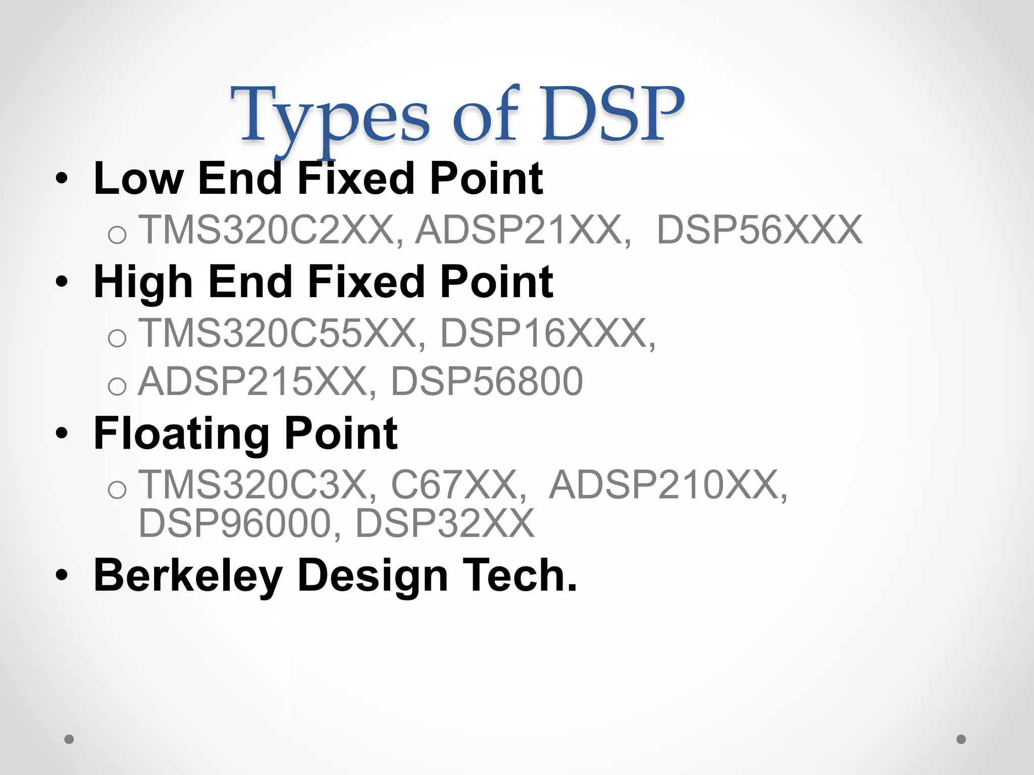 Types of DSP
• Low End Fixed Point
o TMS320C2XX, ADSP21XX, DSP56XXX
• High End Fixed Point
o TMS320C55XX, DSP16XXX,
o ADSP215XX, DSP56800
• Floating Point
o TMS320C3X, C67XX, ADSP210XX,
DSP96000, DSP32XX
• Berkeley Design Tech.
 