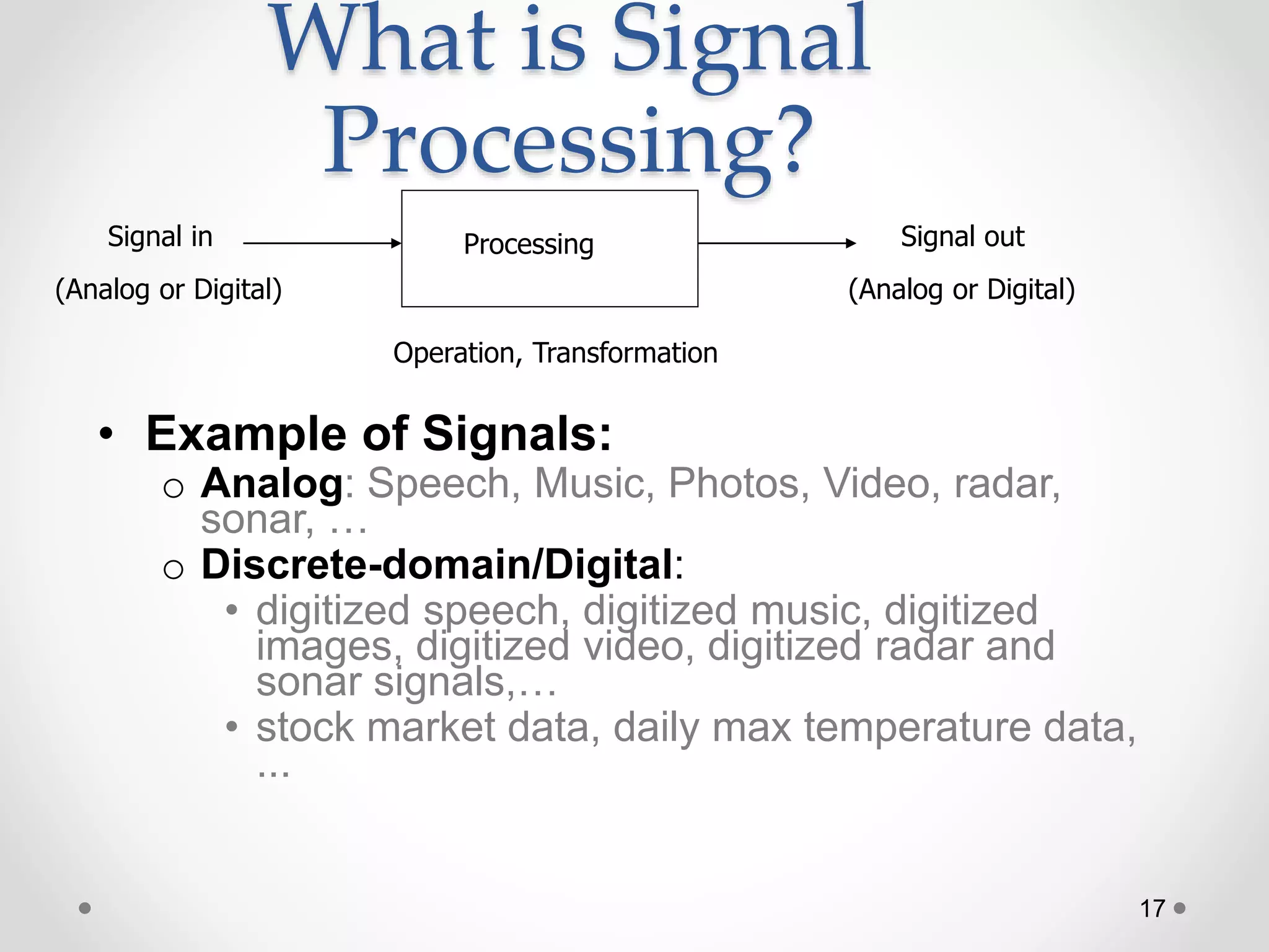 17
What is Signal
Processing?
• Example of Signals:
o Analog: Speech, Music, Photos, Video, radar,
sonar, …
o Discrete-domain/Digital:
• digitized speech, digitized music, digitized
images, digitized video, digitized radar and
sonar signals,…
• stock market data, daily max temperature data,
...
ProcessingSignal in Signal out
Operation, Transformation
(Analog or Digital) (Analog or Digital)
 