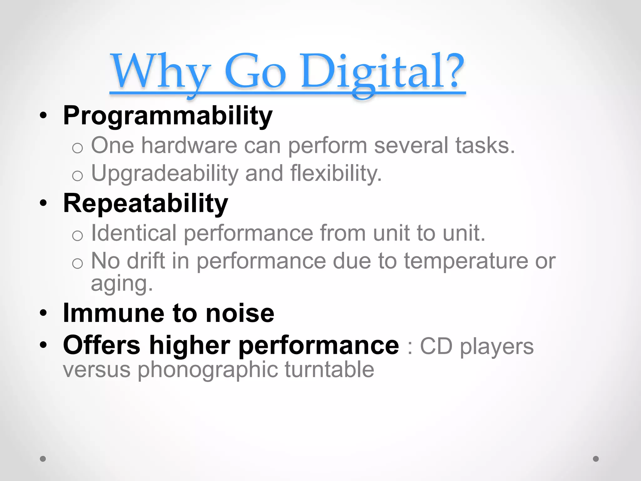 Why Go Digital?
• Programmability
o One hardware can perform several tasks.
o Upgradeability and flexibility.
• Repeatability
o Identical performance from unit to unit.
o No drift in performance due to temperature or
aging.
• Immune to noise
• Offers higher performance : CD players
versus phonographic turntable
 