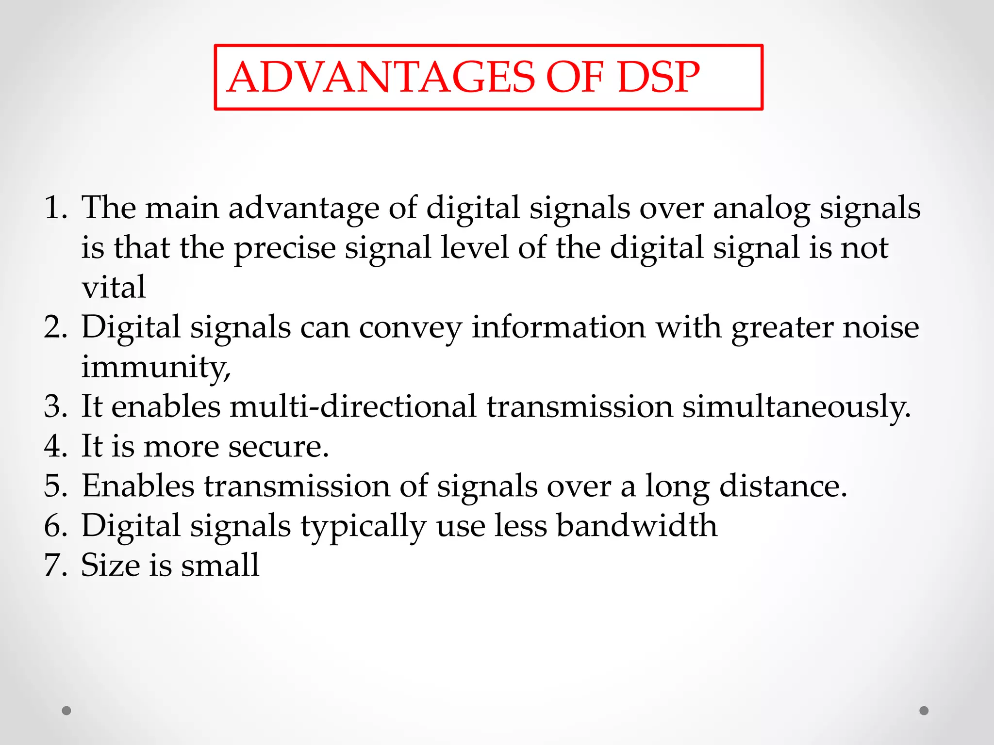 ADVANTAGES OF DSP
1. The main advantage of digital signals over analog signals
is that the precise signal level of the digital signal is not
vital
2. Digital signals can convey information with greater noise
immunity,
3. It enables multi-directional transmission simultaneously.
4. It is more secure.
5. Enables transmission of signals over a long distance.
6. Digital signals typically use less bandwidth
7. Size is small
 
