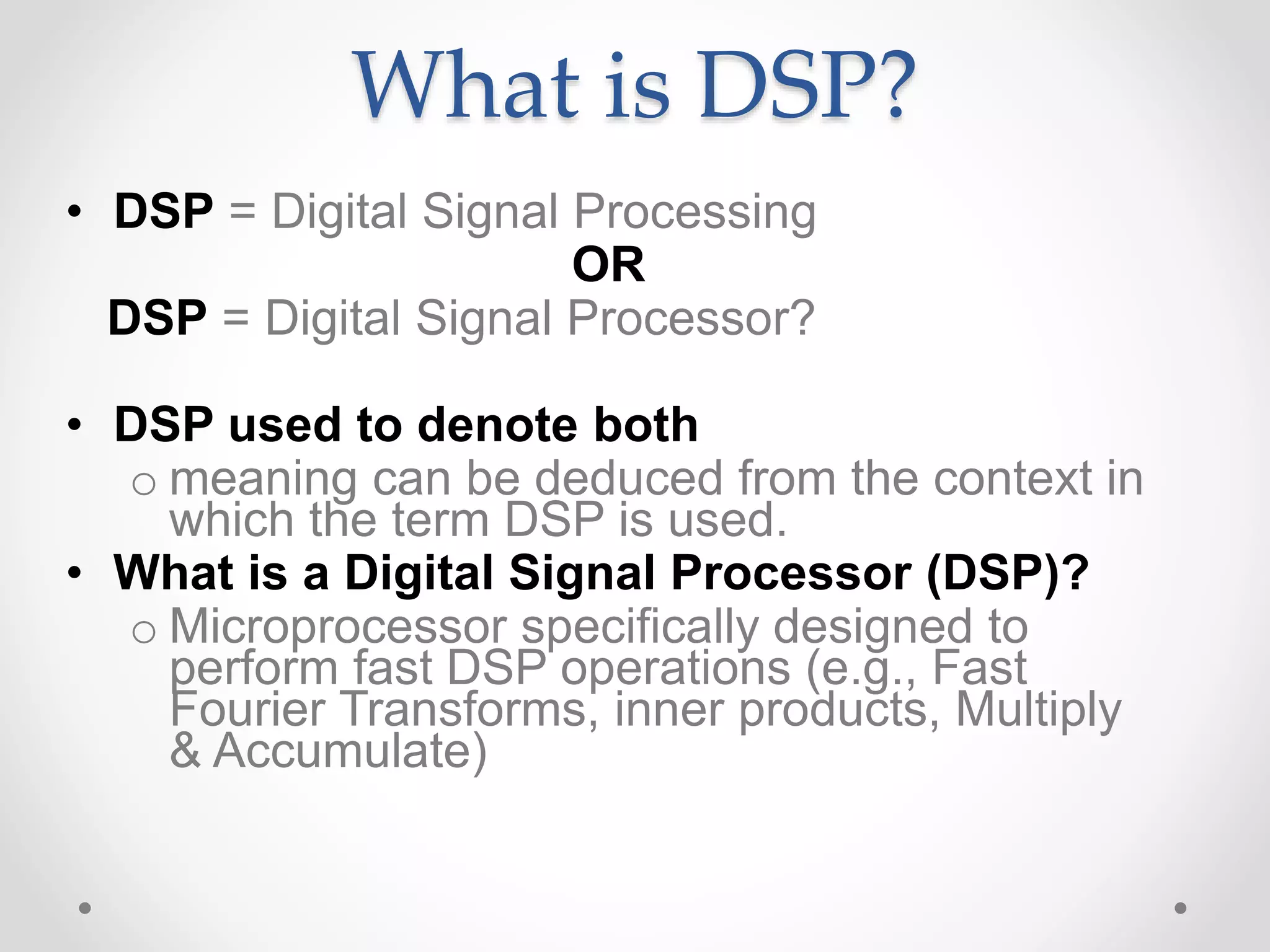 What is DSP?
• DSP = Digital Signal Processing
OR
DSP = Digital Signal Processor?
• DSP used to denote both
o meaning can be deduced from the context in
which the term DSP is used.
• What is a Digital Signal Processor (DSP)?
o Microprocessor specifically designed to
perform fast DSP operations (e.g., Fast
Fourier Transforms, inner products, Multiply
& Accumulate)
 