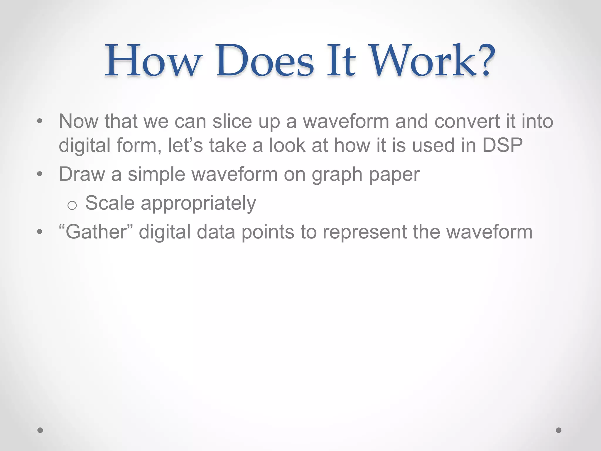 How Does It Work?
• Now that we can slice up a waveform and convert it into
digital form, let’s take a look at how it is used in DSP
• Draw a simple waveform on graph paper
o Scale appropriately
• “Gather” digital data points to represent the waveform
 