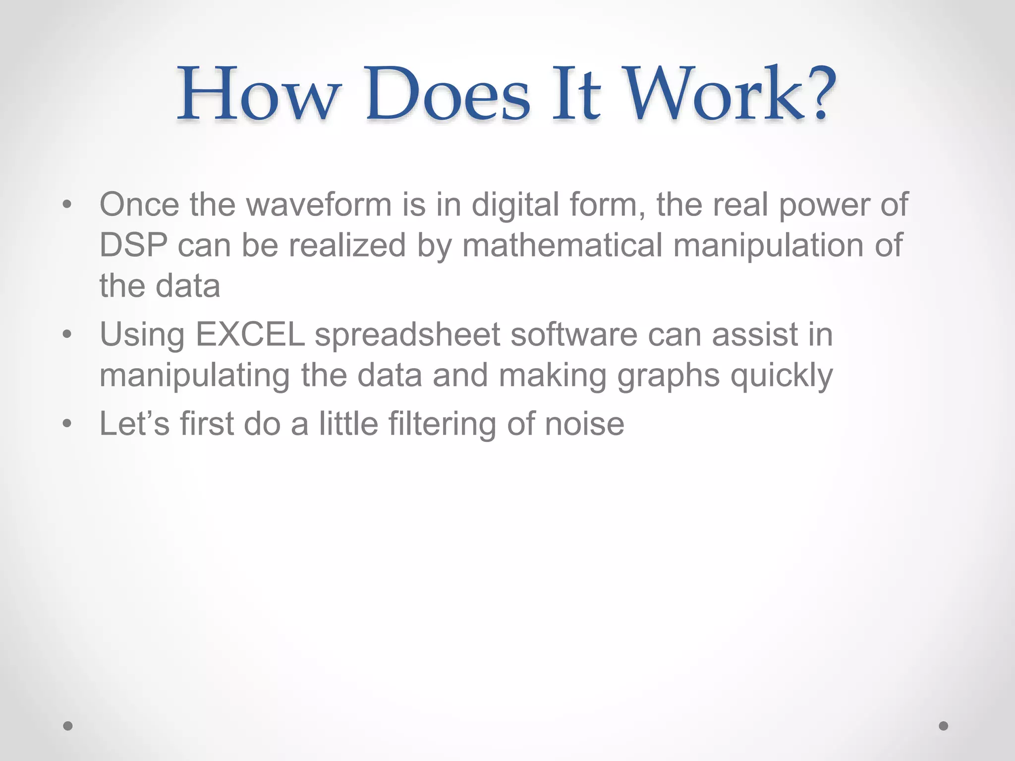 How Does It Work?
• Once the waveform is in digital form, the real power of
DSP can be realized by mathematical manipulation of
the data
• Using EXCEL spreadsheet software can assist in
manipulating the data and making graphs quickly
• Let’s first do a little filtering of noise
 