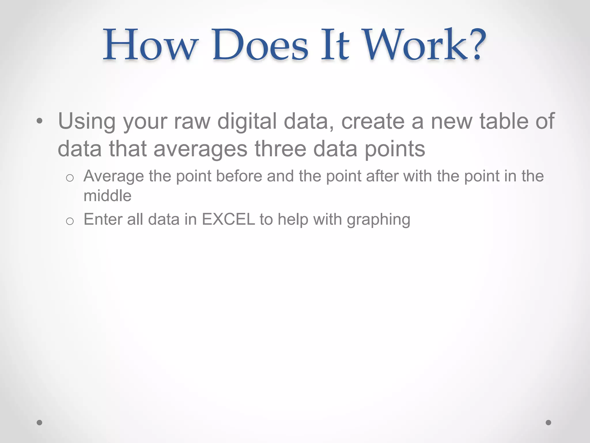 How Does It Work?
• Using your raw digital data, create a new table of
data that averages three data points
o Average the point before and the point after with the point in the
middle
o Enter all data in EXCEL to help with graphing
 