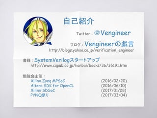 勉強会主催 :
Xilinx Zynq MPSoC (2016/02/20)
Altera SDK for OpenCL (2016/06/10)
Xilinx SDSoC (2017/01/28)
PYNQ祭り (2017/03/04)
ブログ : Vengineerの戯言
http://blogs.yahoo.co.jp/verification_engineer
Twitter : ＠Vengineer
書籍 : SystemVerilogスタートアップ
http://www.cqpub.co.jp/hanbai/books/36/36191.htm
自己紹介
 