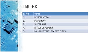 INDEX
Sr. NO TOPIC
1. INTRODUCTION
2. STATEMENT
3. SPECTRUMS
4. EFFECT OF ALIASING
5. BAND LIMITING LOW PASS FILTER