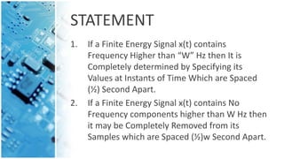 STATEMENT
1. If a Finite Energy Signal x(t) contains
Frequency Higher than “W” Hz then It is
Completely determined by Specifying its
Values at Instants of Time Which are Spaced
(½) Second Apart.
2. If a Finite Energy Signal x(t) contains No
Frequency components higher than W Hz then
it may be Completely Removed from its
Samples which are Spaced (½)w Second Apart.