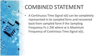 COMBINED STATEMENT
• A Continuous Time Signal x(t) can be completely
represented in its sampled form and recovered
back from sampled form if the Sampling
Frequency Fs ≥ 2W where w is Maximum
Frequency of Continious Time Signal x(t).