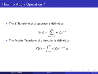 How To Apply Operation ?
The Z Transform of a sequence is deﬁned as :
X(z) =
∞
n=−∞
x(n)z−n
The Fourier Transform of a function is deﬁned as :
X(f ) =
∞
−∞
x(t)e−i2πft
dt
Naresh (IIITK) IIITK 6 / 12
 