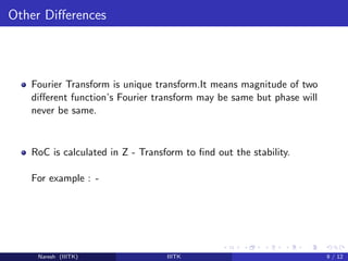 Other Diﬀerences
Fourier Transform is unique transform.It means magnitude of two
diﬀerent function’s Fourier transform may be same but phase will
never be same.
RoC is calculated in Z - Transform to ﬁnd out the stability.
For example : -
Naresh (IIITK) IIITK 9 / 12
 