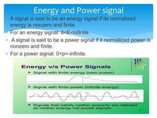  A signal is said to be an energy signal if its normalized
energy is nonzero and finite.
 For an energy signal: 0<E<infinite.
 A signal is said to be a power signal if it normalized power is
nonzero and finite.
 For a power signal: 0<p<-infinite.
Energy and Power signal
 