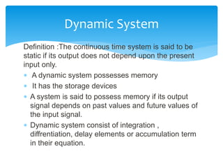 Definition :The continuous time system is said to be
static if its output does not depend upon the present
input only.
 A dynamic system possesses memory
 It has the storage devices
 A system is said to possess memory if its output
signal depends on past values and future values of
the input signal.
 Dynamic system consist of integration ,
diffrentiation, delay elements or accumulation term
in their equation.
Dynamic System
 