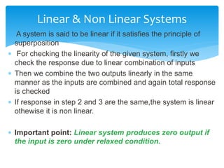  A system is said to be linear if it satisfies the principle of
superposition
 For checking the linearity of the given system, firstly we
check the response due to linear combination of inputs
 Then we combine the two outputs linearly in the same
manner as the inputs are combined and again total response
is checked
 If response in step 2 and 3 are the same,the system is linear
othewise it is non linear.
 Important point: Linear system produces zero output if
the input is zero under relaxed condition.
Linear & Non Linear Systems
 