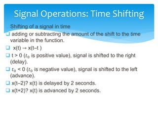 Shifting of a signal in time
 adding or subtracting the amount of the shift to the time
variable in the function.
 x(t) → x(t–t )
 t > 0 (𝑡0 is positive value), signal is shifted to the right
(delay).
 𝑡0 < 0 (𝑡0 is negative value), signal is shifted to the left
(advance).
 x(t–2)? x(t) is delayed by 2 seconds.
 x(t+2)? x(t) is advanced by 2 seconds.
Signal Operations: Time Shifting
 