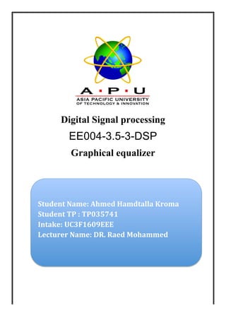 Digital Signal processing
EE004-3.5-3-DSP
Graphical equalizer
Student	
  Name:	
  Ahmed	
  Hamdtalla	
  Kroma	
  
Student	
  TP	
  :	
  TP035741	
  
Intake:	
  UC3F1609EEE	
  
Lecturer	
  Name:	
  DR.	
  Raed	
  Mohammed	
  
	
  
 