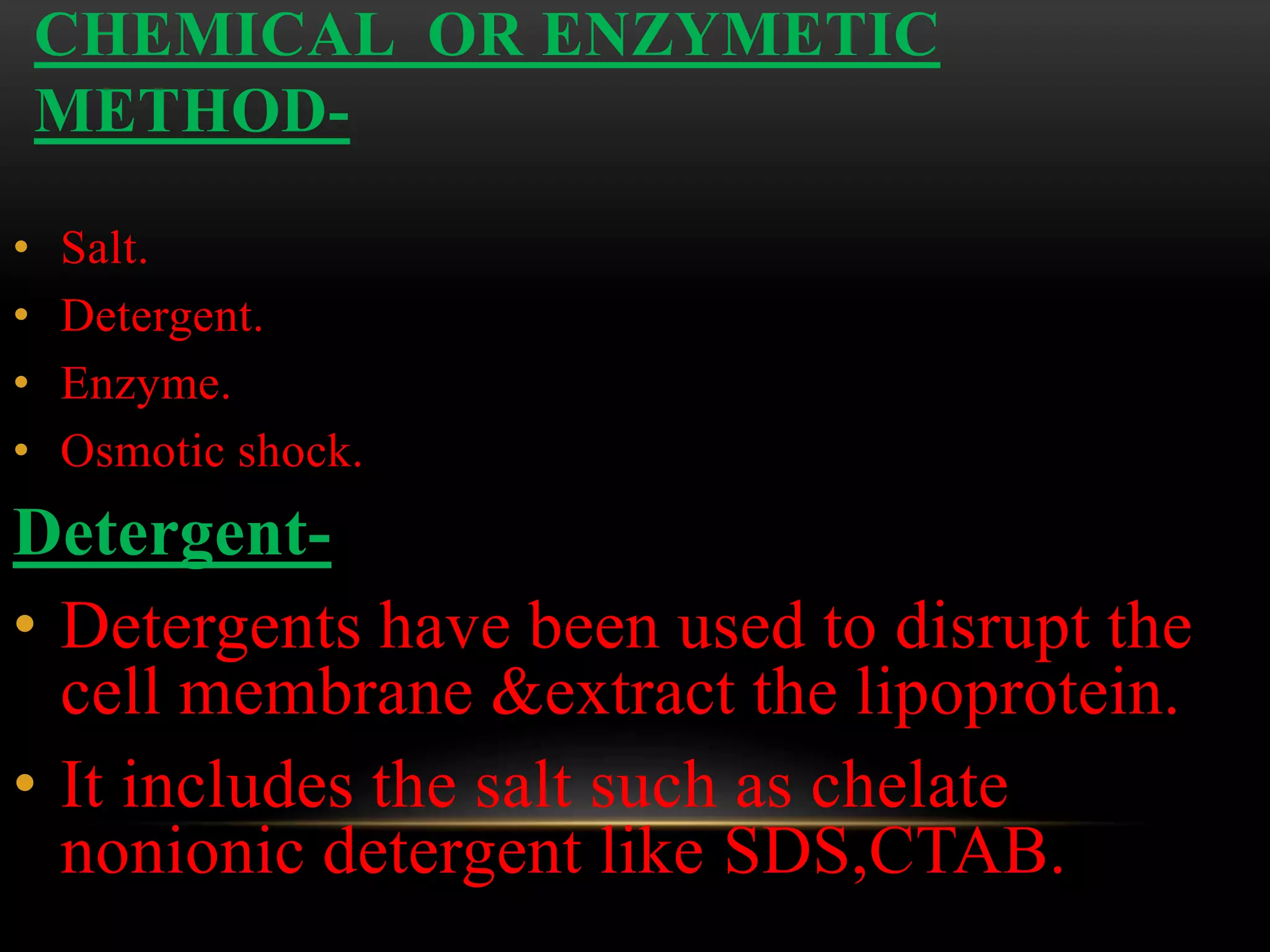 CHEMICAL OR ENZYMETIC
METHOD-
• Salt.
• Detergent.
• Enzyme.
• Osmotic shock.
Detergent-
• Detergents have been used to disrupt the
cell membrane &extract the lipoprotein.
• It includes the salt such as chelate
nonionic detergent like SDS,CTAB.
 