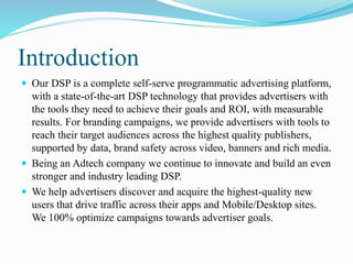 Introduction
 Our DSP is a complete self-serve programmatic advertising platform,
with a state-of-the-art DSP technology that provides advertisers with
the tools they need to achieve their goals and ROI, with measurable
results. For branding campaigns, we provide advertisers with tools to
reach their target audiences across the highest quality publishers,
supported by data, brand safety across video, banners and rich media.
 Being an Adtech company we continue to innovate and build an even
stronger and industry leading DSP.
 We help advertisers discover and acquire the highest-quality new
users that drive traffic across their apps and Mobile/Desktop sites.
We 100% optimize campaigns towards advertiser goals.
 