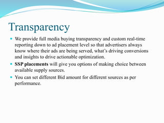Transparency
 We provide full media buying transparency and custom real-time
reporting down to ad placement level so that advertisers always
know where their ads are being served, what’s driving conversions
and insights to drive actionable optimization.
 SSP placements will give you options of making choice between
available supply sources.
 You can set different Bid amount for different sources as per
performance.
 