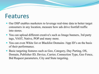 Features
 Our DSP enables marketers to leverage real-time data to better target
consumers in any location, measure how ads drive footfall traffic
into stores.
 You can upload different creative's such as Image banners, 3rd party
tags, VAST, Native, POP and many more.
 You can even White list or Blacklist Domains /App ID’s on the basis
of their performance.
 Basic targeting features such as Geo, Category, Day Parting, OS,
Domain, Publisher ID, Device, Carrier, Connection Type, Geo Fence,
Bid Request parameters, City and State targeting.
 
