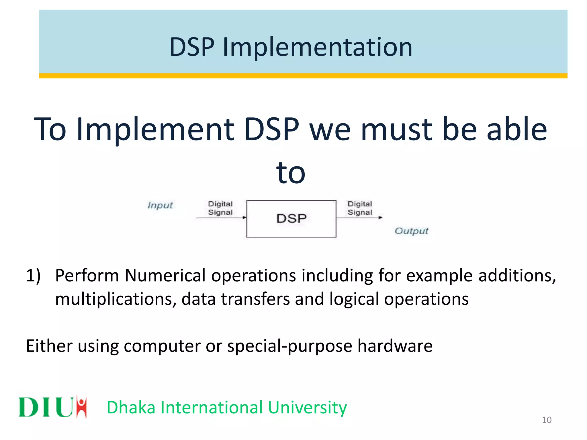 Dhaka International University DSP Implementation To Implement DSP we must be able to 1) Perform Numerical operations including for example additions, multiplications, data transfers and logical operations Either using computer or special-purpose hardware 10 