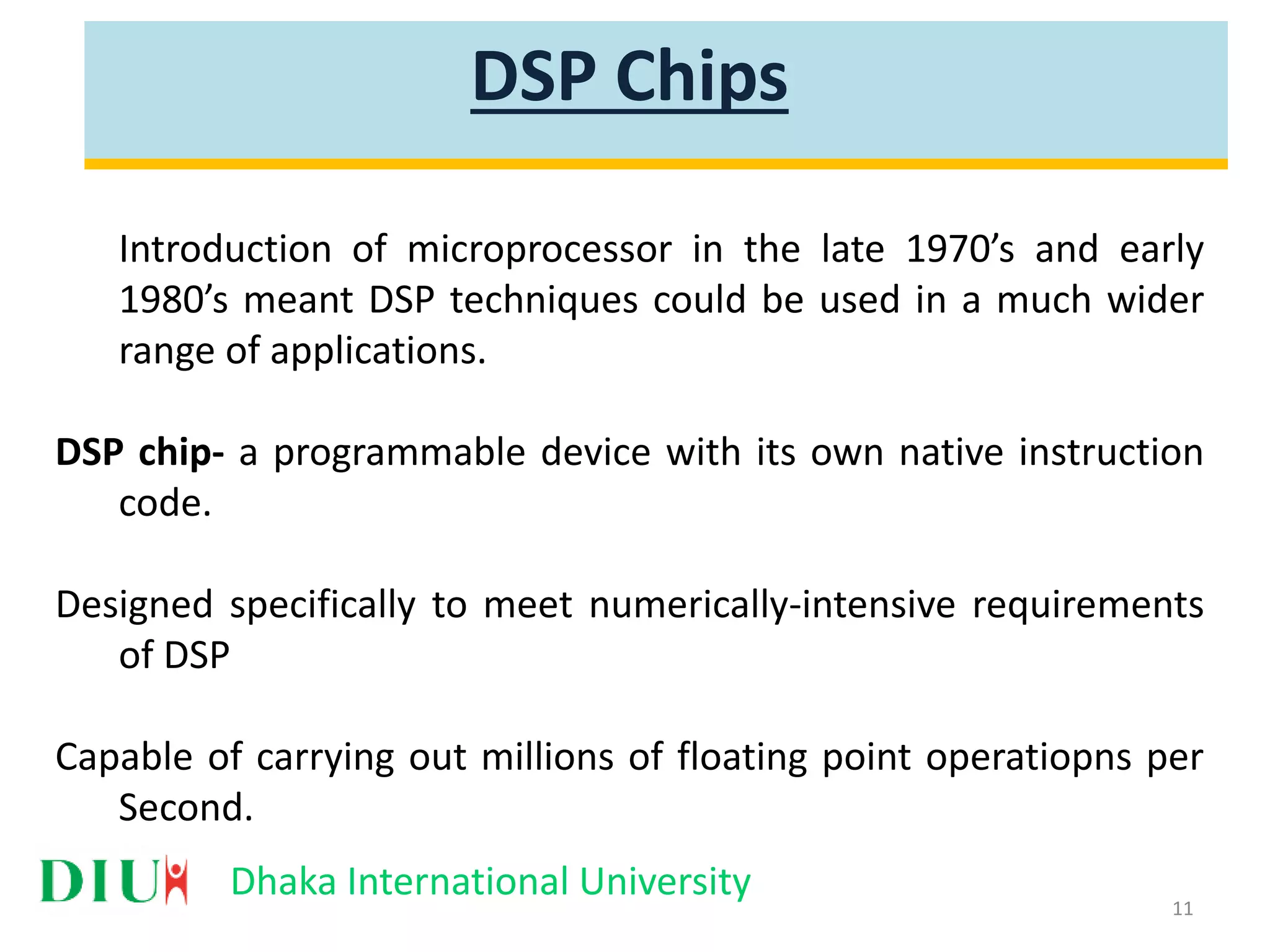 Dhaka International University DSP Chips Introduction of microprocessor in the late 1970’s and early 1980’s meant DSP techniques could be used in a much wider range of applications. DSP chip- a programmable device with its own native instruction code. Designed specifically to meet numerically-intensive requirements of DSP Capable of carrying out millions of floating point operatiopns per Second. 11 