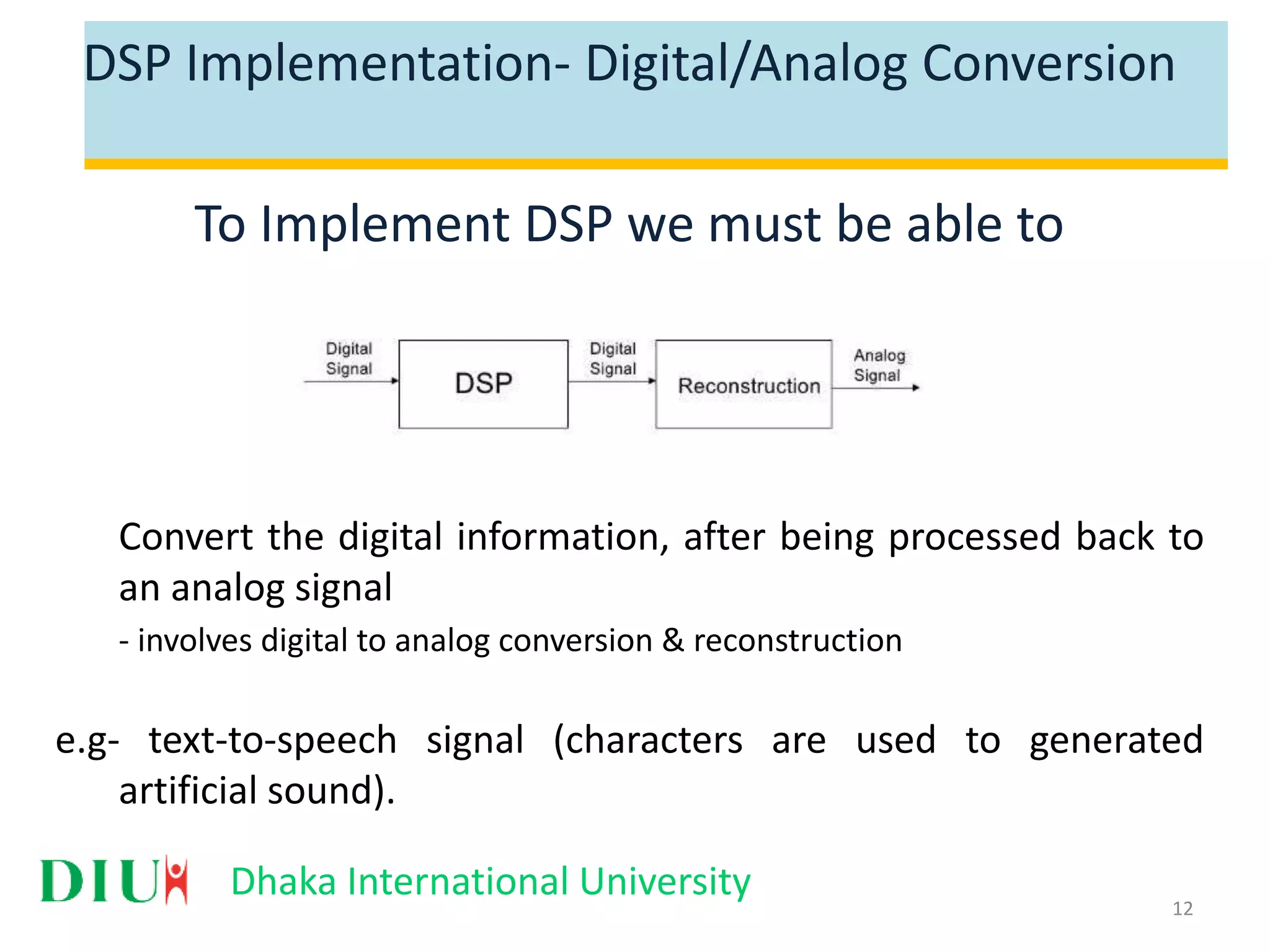 Dhaka International University DSP Implementation- Digital/Analog Conversion To Implement DSP we must be able to Convert the digital information, after being processed back to an analog signal - involves digital to analog conversion & reconstruction e.g- text-to-speech signal (characters are used to generated artificial sound). 12 