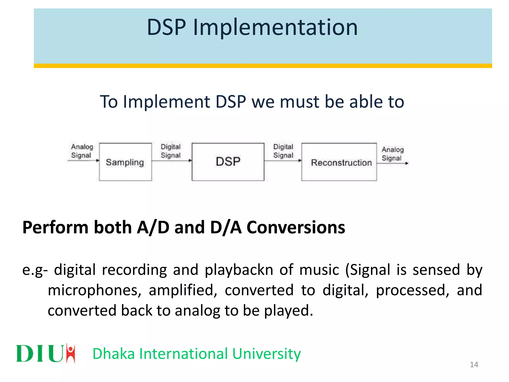Dhaka International University DSP Implementation To Implement DSP we must be able to Perform both A/D and D/A Conversions e.g- digital recording and playbackn of music (Signal is sensed by microphones, amplified, converted to digital, processed, and converted back to analog to be played. 14 