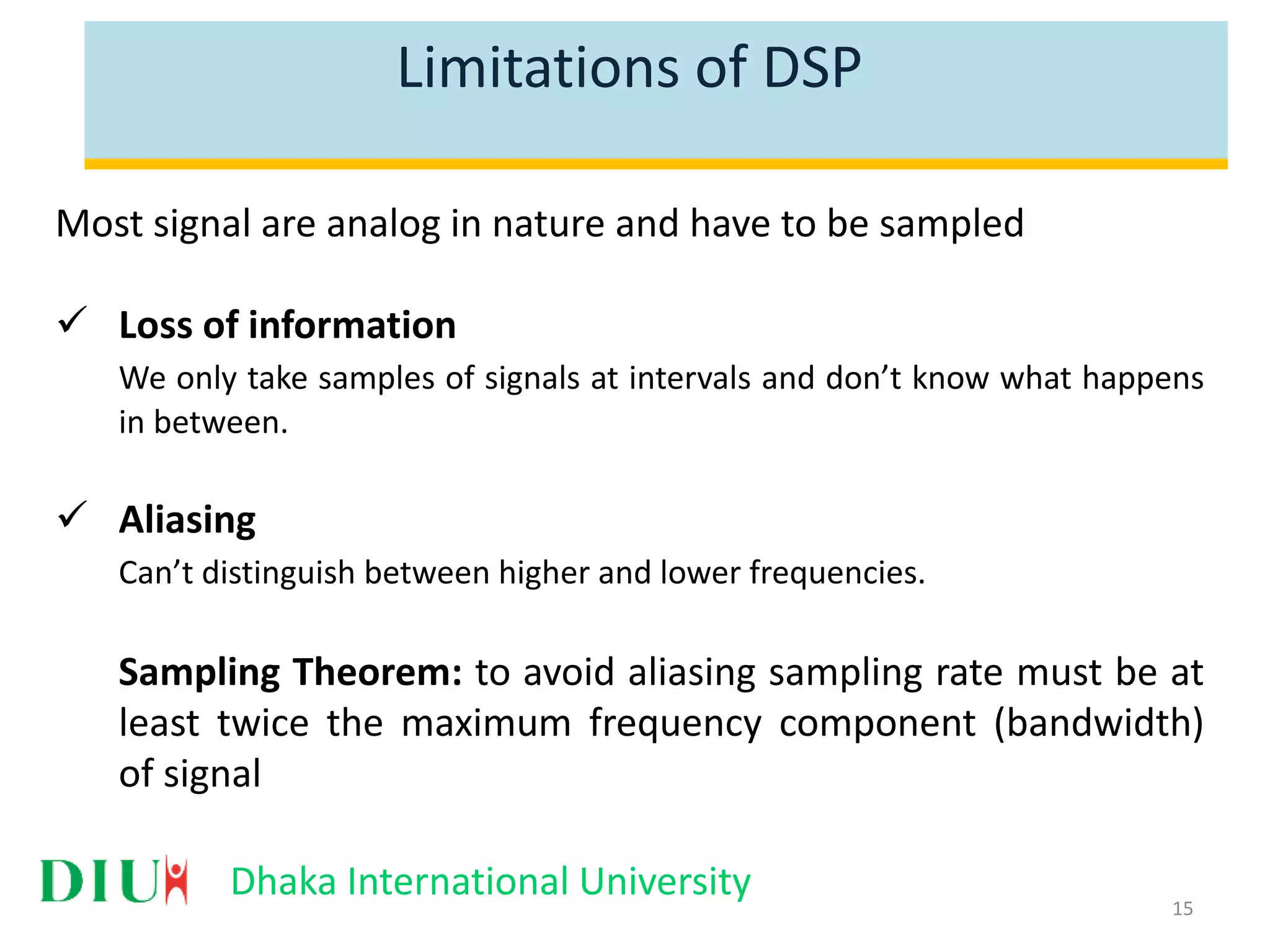 Dhaka International University Limitations of DSP Most signal are analog in nature and have to be sampled  Loss of information We only take samples of signals at intervals and don’t know what happens in between.  Aliasing Can’t distinguish between higher and lower frequencies. Sampling Theorem: to avoid aliasing sampling rate must be at least twice the maximum frequency component (bandwidth) of signal 15 