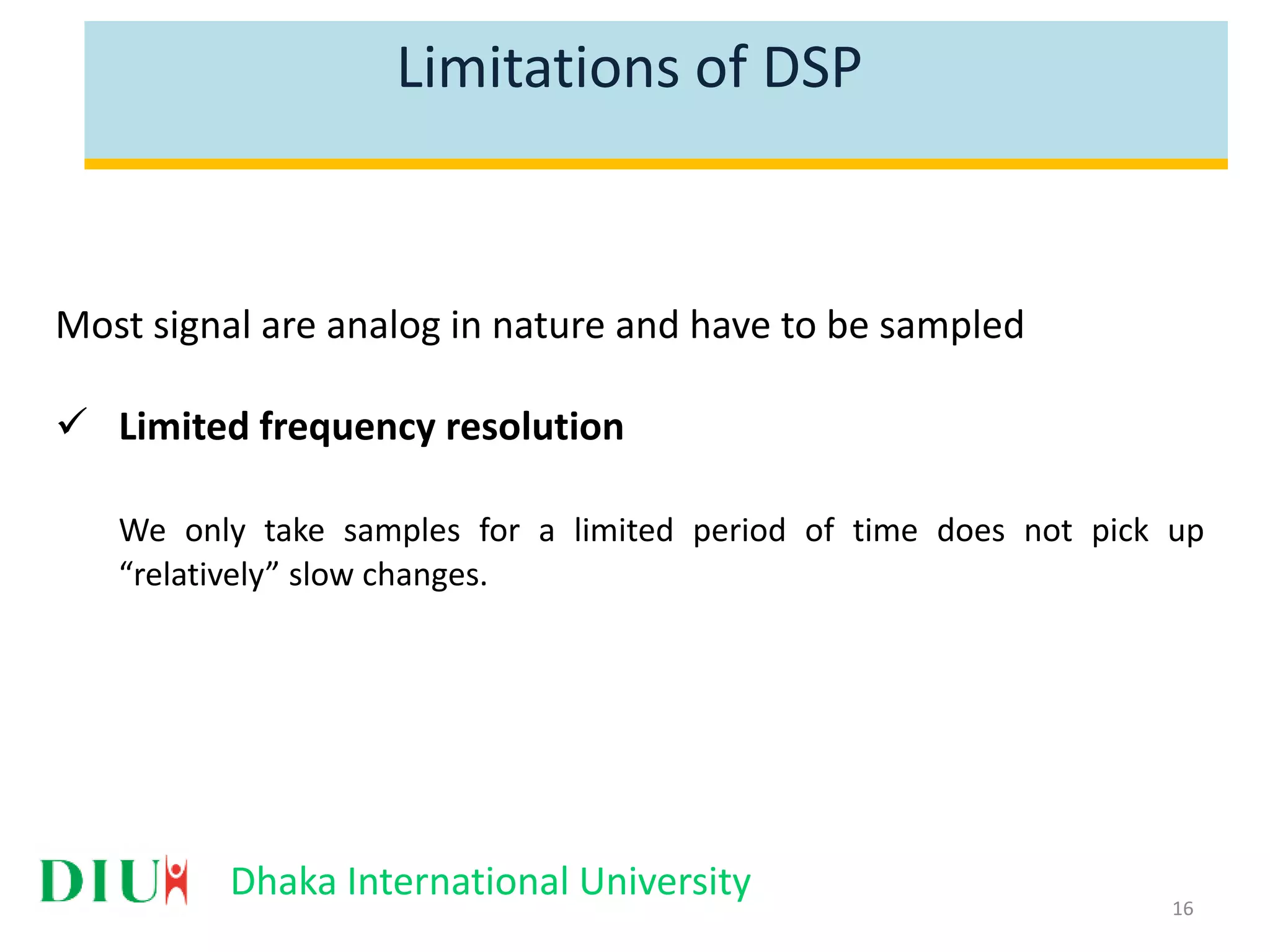 Dhaka International University Limitations of DSP Most signal are analog in nature and have to be sampled  Limited frequency resolution We only take samples for a limited period of time does not pick up “relatively” slow changes. 16 