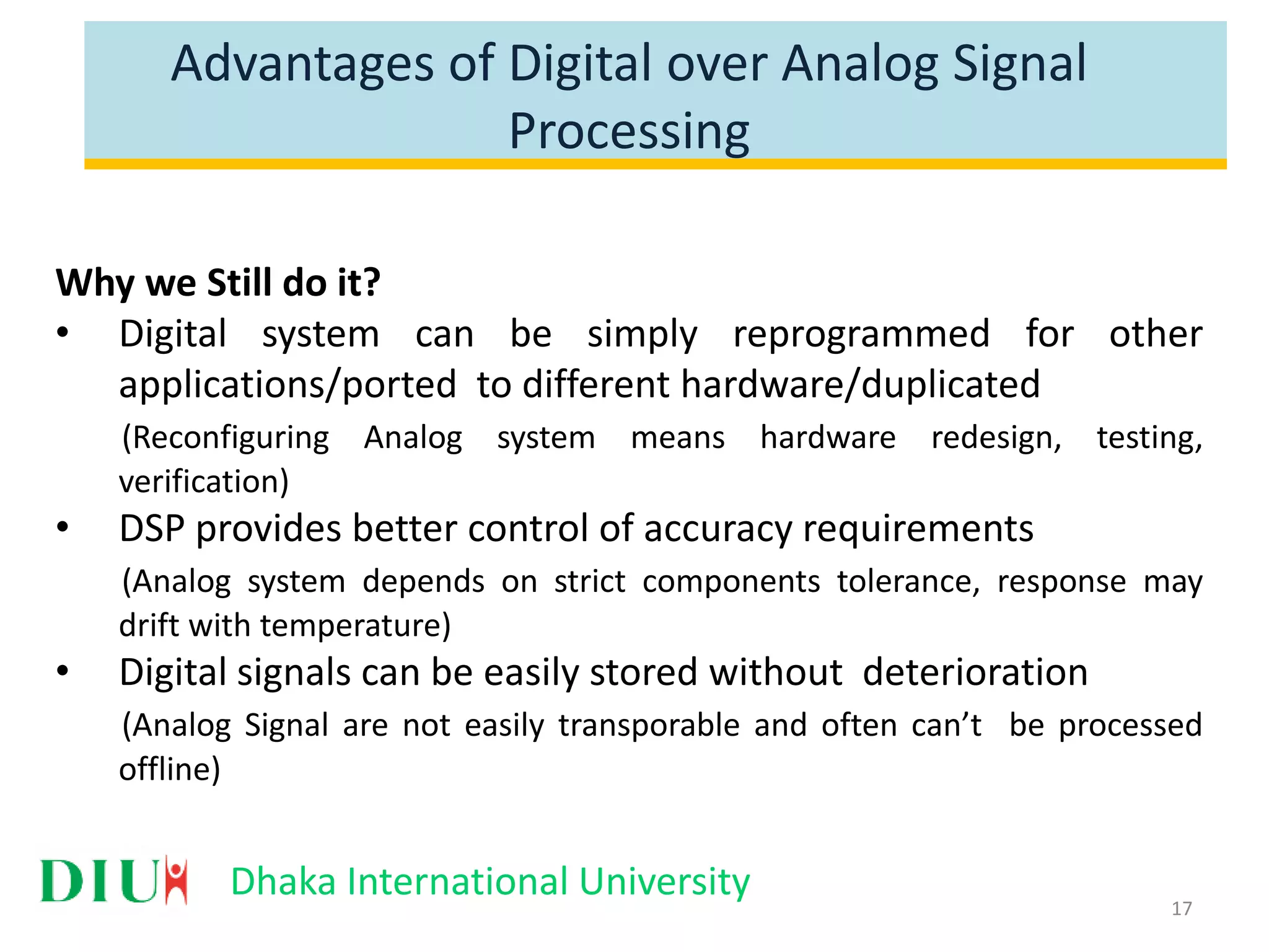 Dhaka International University Advantages of Digital over Analog Signal Processing Why we Still do it? • Digital system can be simply reprogrammed for other applications/ported to different hardware/duplicated (Reconfiguring Analog system means hardware redesign, testing, verification) • DSP provides better control of accuracy requirements (Analog system depends on strict components tolerance, response may drift with temperature) • Digital signals can be easily stored without deterioration (Analog Signal are not easily transporable and often can’t be processed offline) 17 