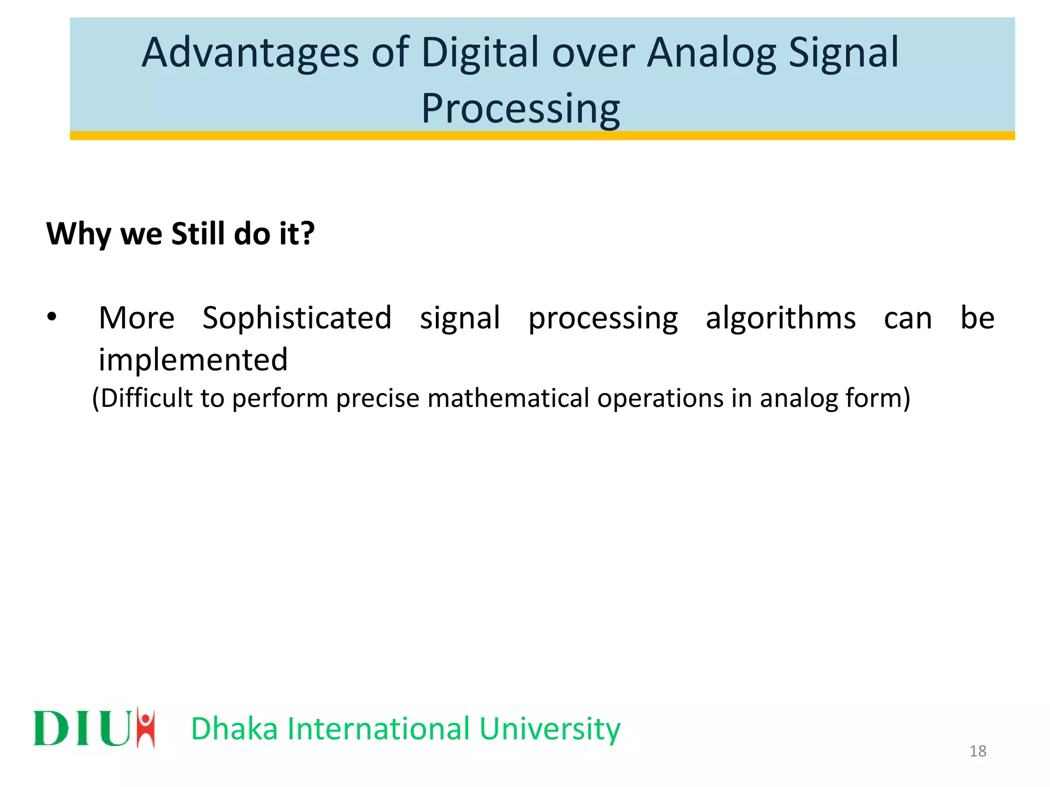 Dhaka International University Advantages of Digital over Analog Signal Processing Why we Still do it? • More Sophisticated signal processing algorithms can be implemented (Difficult to perform precise mathematical operations in analog form) 18 