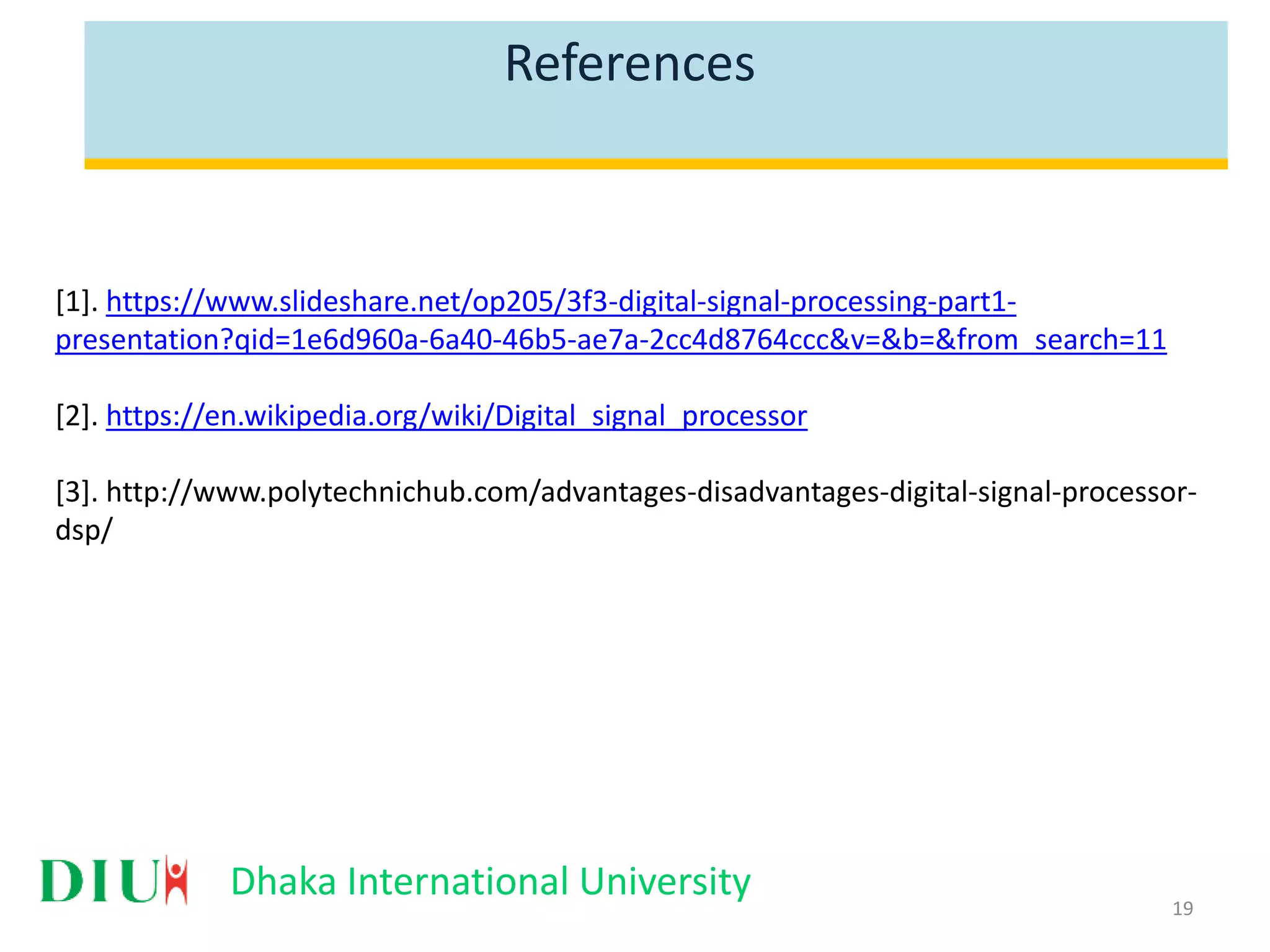 Dhaka International University References [1]. https://www.slideshare.net/op205/3f3-digital-signal-processing-part1- presentation?qid=1e6d960a-6a40-46b5-ae7a-2cc4d8764ccc&v=&b=&from_search=11 [2]. https://en.wikipedia.org/wiki/Digital_signal_processor [3]. http://www.polytechnichub.com/advantages-disadvantages-digital-signal-processor- dsp/ 19 