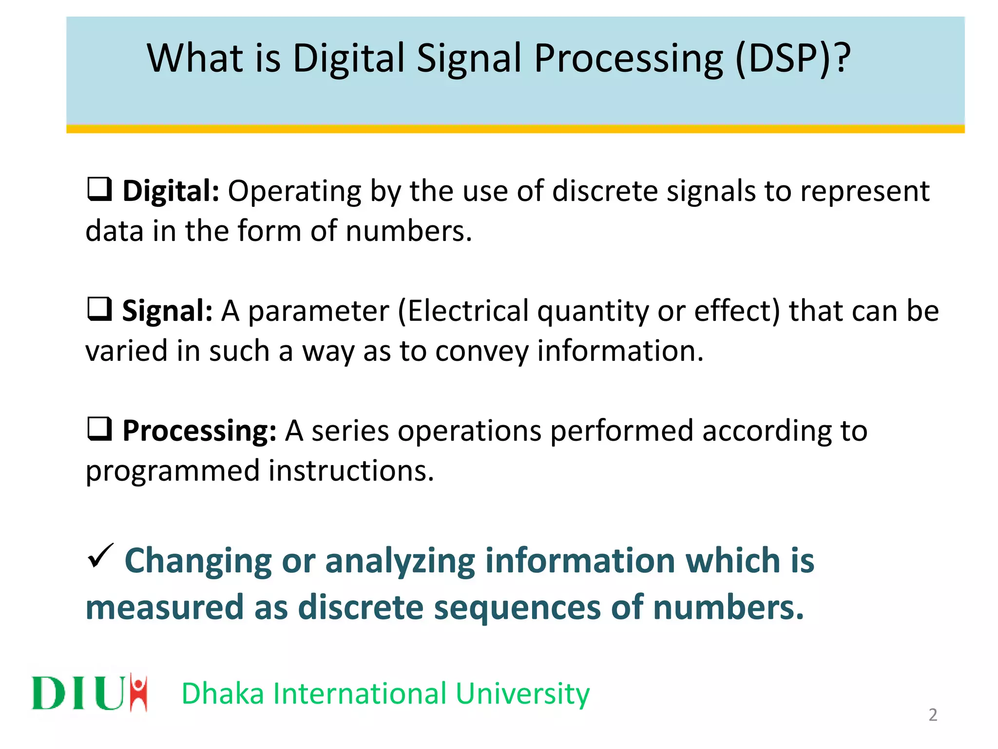 Dhaka International University What is Digital Signal Processing (DSP)?  Digital: Operating by the use of discrete signals to represent data in the form of numbers.  Signal: A parameter (Electrical quantity or effect) that can be varied in such a way as to convey information.  Processing: A series operations performed according to programmed instructions.  Changing or analyzing information which is measured as discrete sequences of numbers. 2 