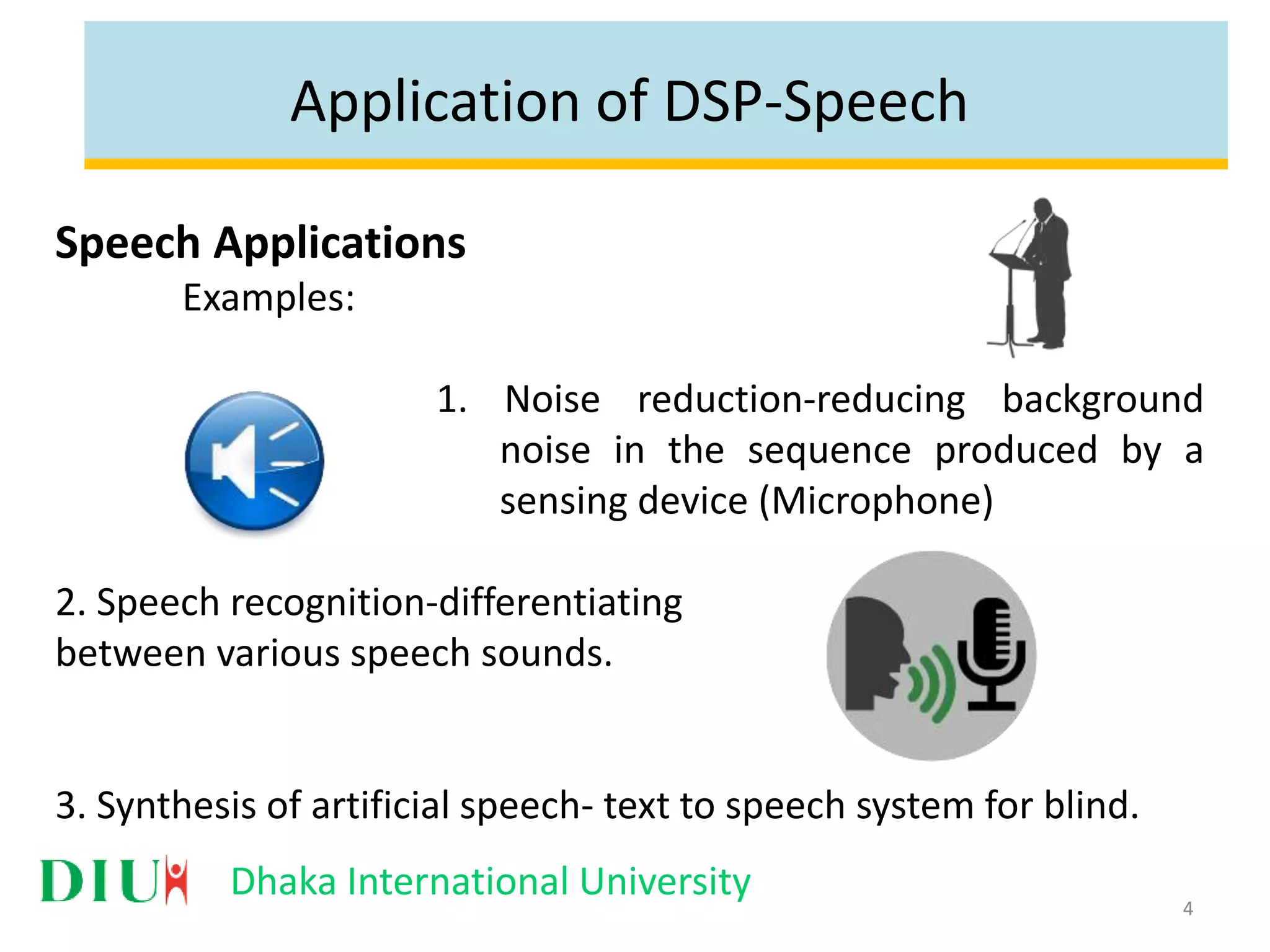 Dhaka International University Application of DSP-Speech Speech Applications Examples: 1. Noise reduction-reducing background noise in the sequence produced by a sensing device (Microphone) 2. Speech recognition-differentiating between various speech sounds. 3. Synthesis of artificial speech- text to speech system for blind. 4 
