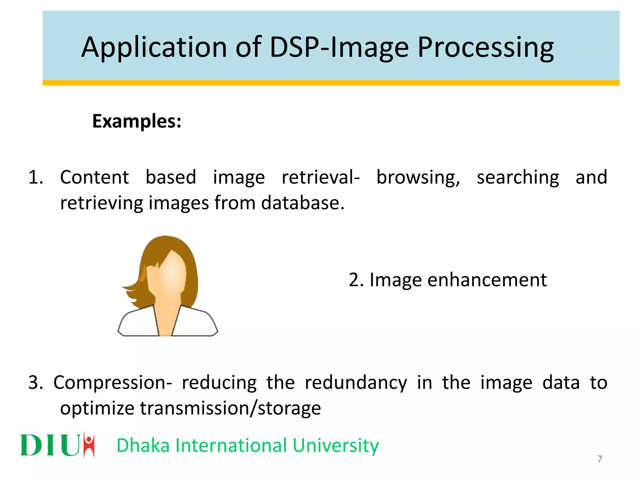 Dhaka International University Application of DSP-Image Processing Examples: 1. Content based image retrieval- browsing, searching and retrieving images from database. 2. Image enhancement 3. Compression- reducing the redundancy in the image data to optimize transmission/storage 7 