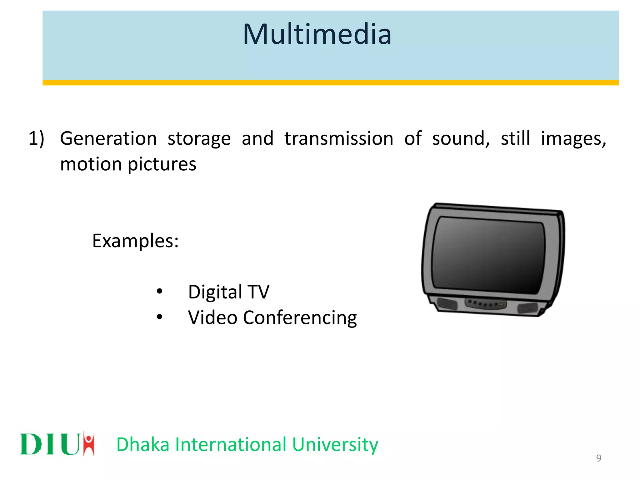 Dhaka International University Multimedia 1) Generation storage and transmission of sound, still images, motion pictures Examples: • Digital TV • Video Conferencing 9 