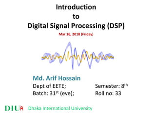 Dhaka International University
Introduction
to
Digital Signal Processing (DSP)
Mar 16, 2018 (Friday)
Md. Arif Hossain
Dept of EETE; Semester: 8th
Batch: 31st (eve); Roll no: 33
 