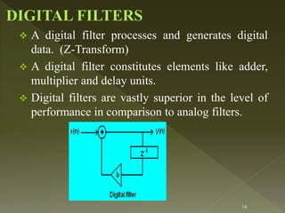 16
 A digital filter processes and generates digital
data. (Z-Transform)
 A digital filter constitutes elements like adder,
multiplier and delay units.
 Digital filters are vastly superior in the level of
performance in comparison to analog filters.
 