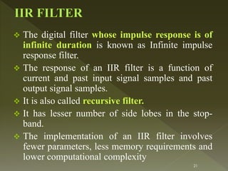  The digital filter whose impulse response is of
infinite duration is known as Infinite impulse
response filter.
 The response of an IIR filter is a function of
current and past input signal samples and past
output signal samples.
 It is also called recursive filter.
 It has lesser number of side lobes in the stop-
band.
 The implementation of an IIR filter involves
fewer parameters, less memory requirements and
lower computational complexity
21
 