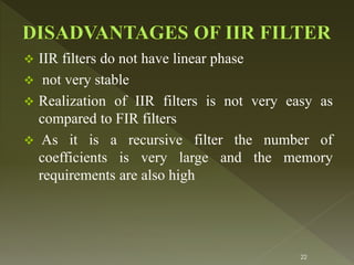  IIR filters do not have linear phase
 not very stable
 Realization of IIR filters is not very easy as
compared to FIR filters
 As it is a recursive filter the number of
coefficients is very large and the memory
requirements are also high
22
 