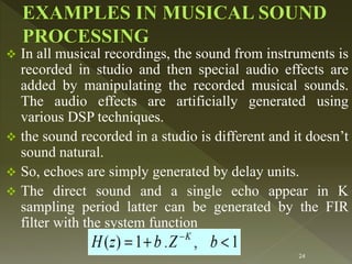  In all musical recordings, the sound from instruments is
recorded in studio and then special audio effects are
added by manipulating the recorded musical sounds.
The audio effects are artificially generated using
various DSP techniques.
 the sound recorded in a studio is different and it doesn’t
sound natural.
 So, echoes are simply generated by delay units.
 The direct sound and a single echo appear in K
sampling period latter can be generated by the FIR
filter with the system function
24
 