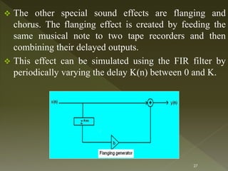  The other special sound effects are flanging and
chorus. The flanging effect is created by feeding the
same musical note to two tape recorders and then
combining their delayed outputs.
 This effect can be simulated using the FIR filter by
periodically varying the delay K(n) between 0 and K.
27
 