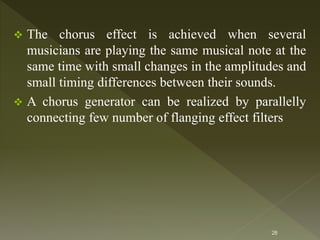  The chorus effect is achieved when several
musicians are playing the same musical note at the
same time with small changes in the amplitudes and
small timing differences between their sounds.
 A chorus generator can be realized by parallelly
connecting few number of flanging effect filters
28
 