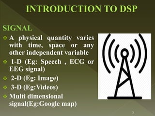 SIGNAL
 A physical quantity varies
with time, space or any
other independent variable
 1-D (Eg: Speech , ECG or
EEG signal)
 2-D (Eg: Image)
 3-D (Eg:Videos)
 Multi dimensional
signal(Eg:Google map)
3
 