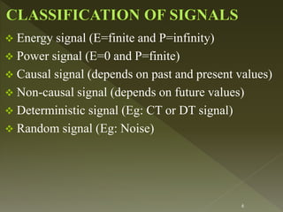  Energy signal (E=finite and P=infinity)
 Power signal (E=0 and P=finite)
 Causal signal (depends on past and present values)
 Non-causal signal (depends on future values)
 Deterministic signal (Eg: CT or DT signal)
 Random signal (Eg: Noise)
6
 
